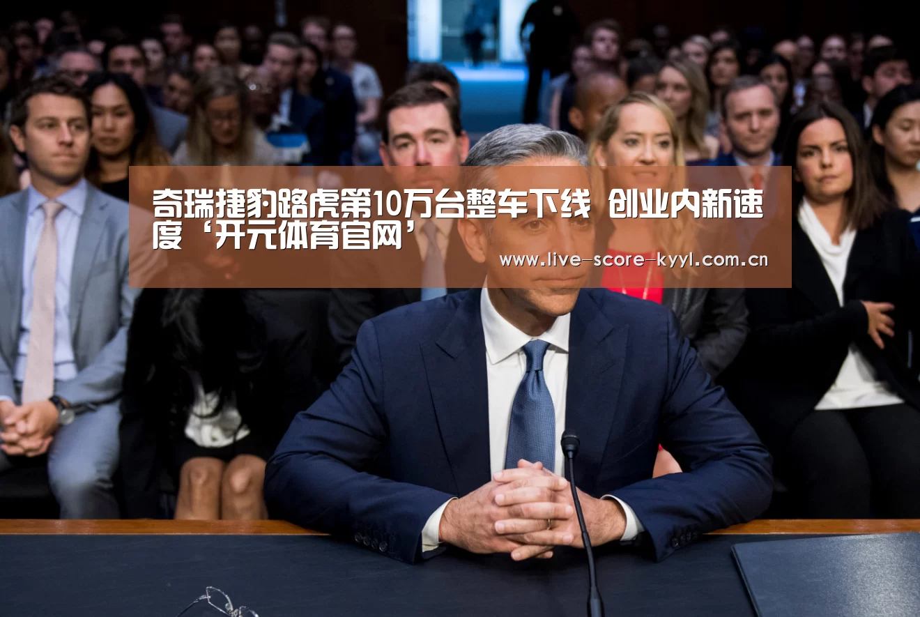 奇瑞捷豹路虎第10万台整车下线 创业内新速度‘开元体育官网’(图1) 开元体育官方网站