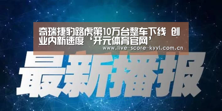 奇瑞捷豹路虎第10万台整车下线 创业内新速度‘开元体育官网’(图2) 开元体育官方网站
