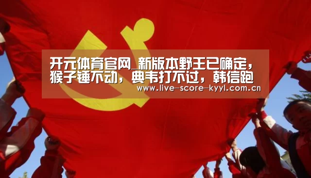 开元体育官网_新版本野王已确定,猴子锤不动,典韦打不过,韩信跑不了,冷门的他终于崛起(图1) 开元体育官方网站